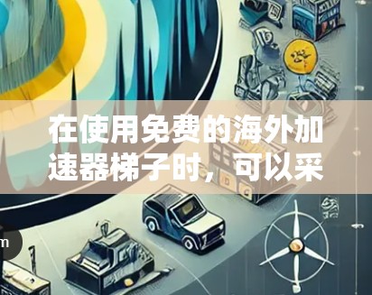 在使用免费的海外加速器梯子时,可以采取以下步骤来逐步优化和解决问题