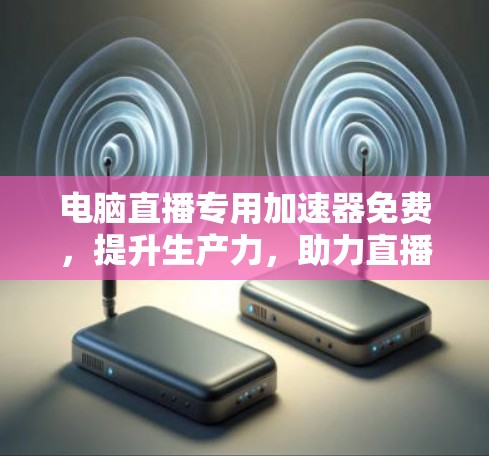 电脑直播专用加速器免费,提升生产力,助力直播效果