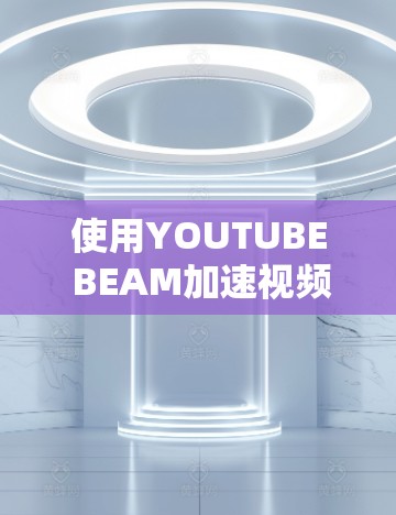 使用YOUTUBE BEAM加速视频是一个不错的选择,但要确保自己了解其功能和使用方法,以免遇到问题。以下是详细的步骤指南