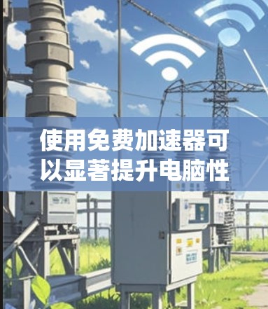 使用免费加速器可以显著提升电脑性能,但需谨慎操作。以下是一个系统性的指南,帮助你高效使用免费加速器