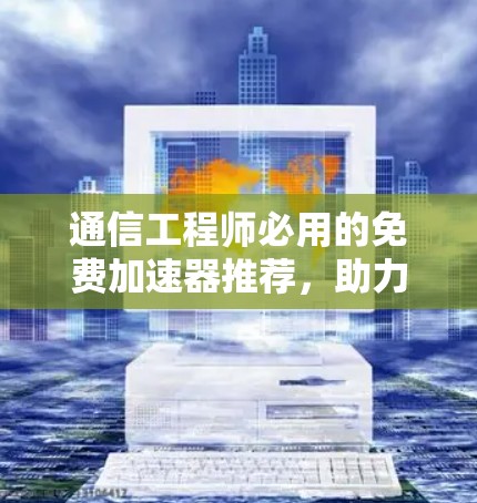 通信工程师必用的免费加速器推荐，助力高效数据传输与传输管理