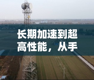 长期加速到超高性能,从手机自带加速工具到第三方加速器的全栈解决方案