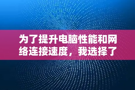 为了提升电脑性能和网络连接速度,我选择了以下推荐工具,并详细说明了每个工具的优势和适用场景