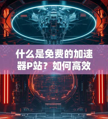 什么是免费的加速器P站?如何高效下载资源? 什么是免费的加速器P站?如何高效下载资源?
