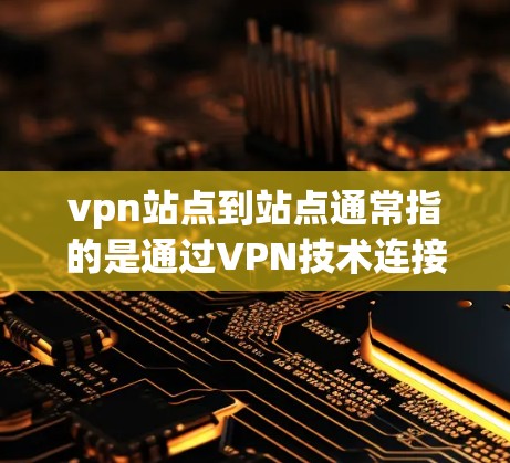vpn站点到站点通常指的是通过VPN技术连接用户和网站,使得用户可以通过网络访问外部服务器上的网站或服务。以下是关于vpn站点到站点的一些关键点和信息