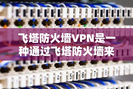 飞塔防火墙VPN是一种通过飞塔防火墙来管理访问控制的工具,允许访问特定国家的互联网。以下是详细的步骤指南