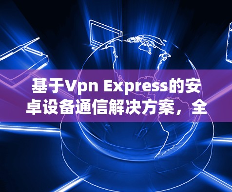 基于Vpn Express的安卓设备通信解决方案,全面性、高效性和实用性的结合