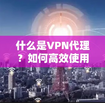 什么是VPN代理?如何高效使用VPN代理?从选择到告别