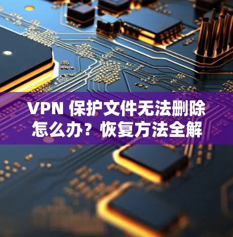 VPN 保护文件无法删除怎么办?恢复方法全解析