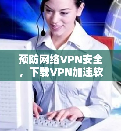 预防网络VPN安全,下载VPN加速软件的重要性
