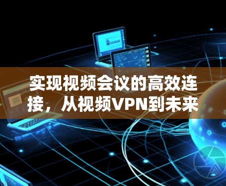 实现视频会议的高效连接,从视频VPN到未来
