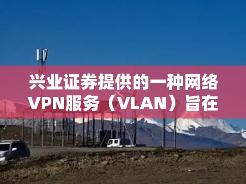 兴业证券提供的一种网络VPN服务(VLAN)旨在为用户提供安全、可靠的网络访问,同时保护客户的隐私和财务安全。以下是关于兴业证券VPN的一些关键信息