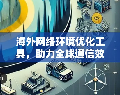 海外网络环境优化工具,助力全球通信效率提升 海外网络环境优化工具,助力全球通信效率提升