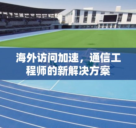 海外访问加速，通信工程师的新解决方案