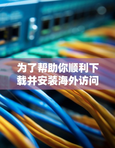 为了帮助你顺利下载并安装海外访问加速工具，以下是一个清晰的步骤指南