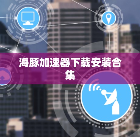 海豚加速器下载安装合集 海豚加速器下载安装合集