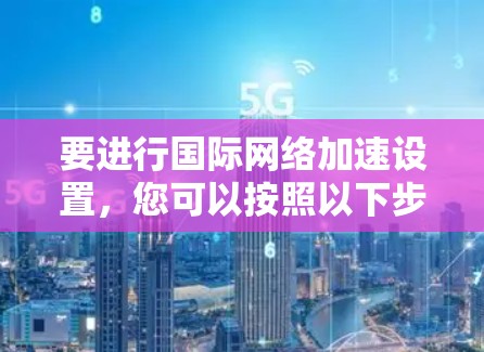 要进行国际网络加速设置,您可以按照以下步骤操作 要进行国际网络加速设置,您可以按照以下步骤操作