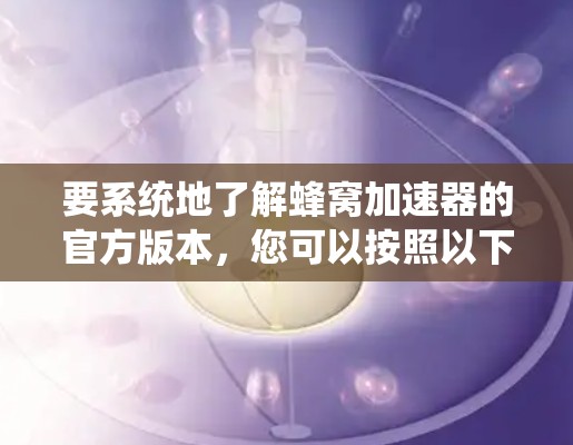 要系统地了解蜂窝加速器的官方版本,您可以按照以下步骤进行 要系统地了解蜂窝加速器的官方版本,您可以按照以下步骤进行