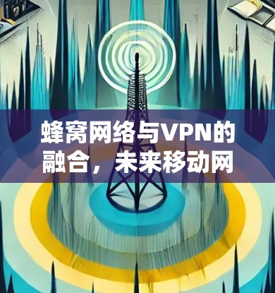 蜂窝网络与VPN的融合,未来移动网络的新篇章 蜂窝网络与VPN的融合,未来移动网络的新篇章