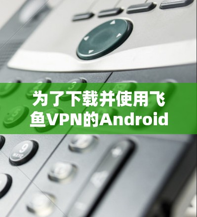 为了下载并使用飞鱼VPN的Android版,您可以按照以下步骤操作 为了下载并使用飞鱼VPN的Android版,您可以按照以下步骤操作