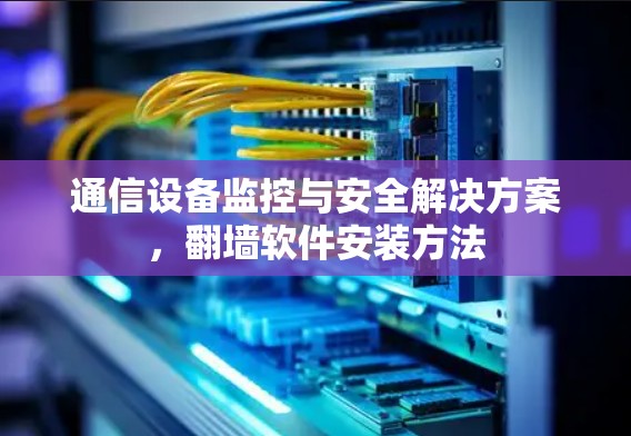 通信设备监控与安全解决方案,翻墙软件安装方法 通信设备监控与安全解决方案,翻墙软件安装方法