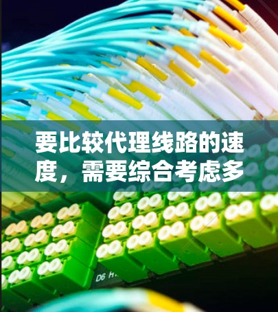 要比较代理线路的速度，需要综合考虑多种因素，包括代理类型、数据量、平台稳定性、用户需求和预算。以下是详细的比较指南