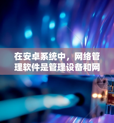 在安卓系统中,网络管理软件是管理设备和网络配置的重要工具,提供了多种功能,帮助用户高效管理设备和网络。以下是关于安卓网络管理软件的详细总结