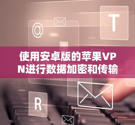 使用安卓版的苹果VPN进行数据加密和传输,虽然目前苹果的VPN服务可能还不成熟,但可以通过以下步骤逐步操作