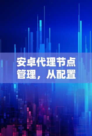 安卓代理节点管理,从配置到优化