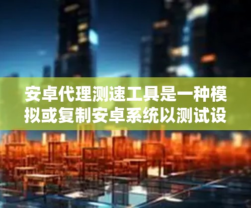 安卓代理测速工具是一种模拟或复制安卓系统以测试设备性能的工具。虽然它在测试设备速度方面有应用，但也存在潜在的安全风险和问题。以下是对这一领域的一些总结和建议