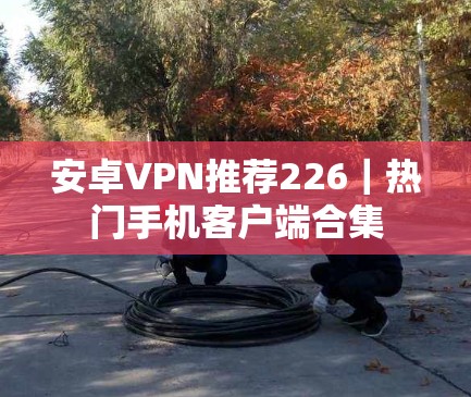 安卓VPN推荐226｜热门手机客户端合集